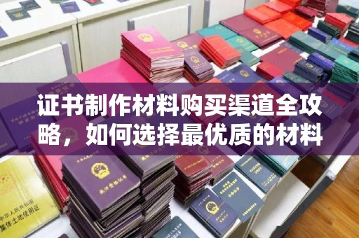 崇左证书制作材料购买渠道全攻略，如何选择最优质的材料